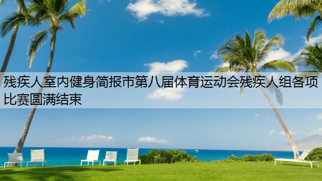 残疾人室内健身简报市第八届体育运动会残疾人组各项比赛圆满结束